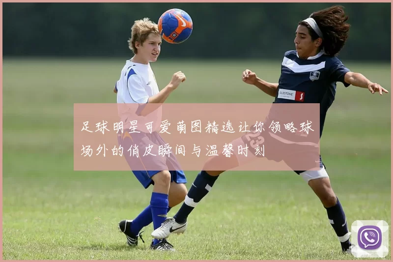 足球明星可爱萌图精选让你领略球场外的俏皮瞬间与温馨时刻