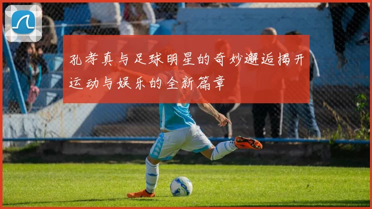 孔孝真与足球明星的奇妙邂逅揭开运动与娱乐的全新篇章