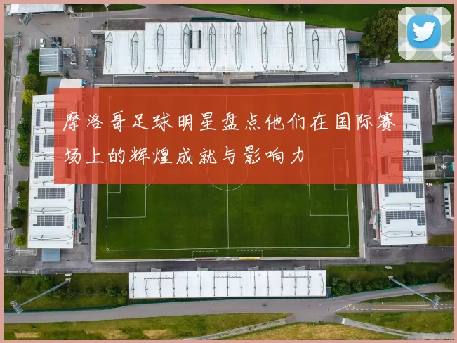 摩洛哥足球明星盘点他们在国际赛场上的辉煌成就与影响力
