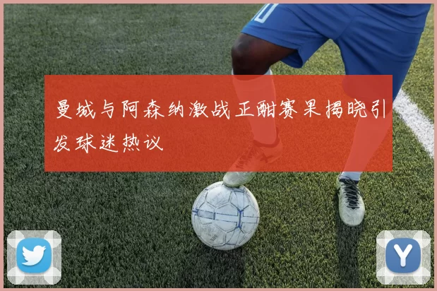 曼城与阿森纳激战正酣赛果揭晓引发球迷热议