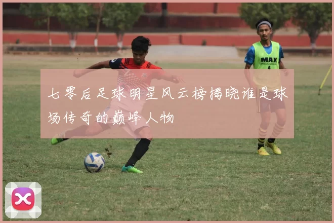 七零后足球明星风云榜揭晓谁是球场传奇的巅峰人物