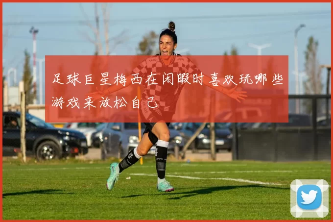 足球巨星梅西在闲暇时喜欢玩哪些游戏来放松自己