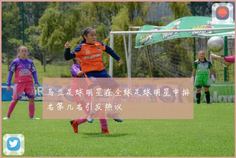 乌兰足球明星在全球足球明星中排名第几名引发热议
