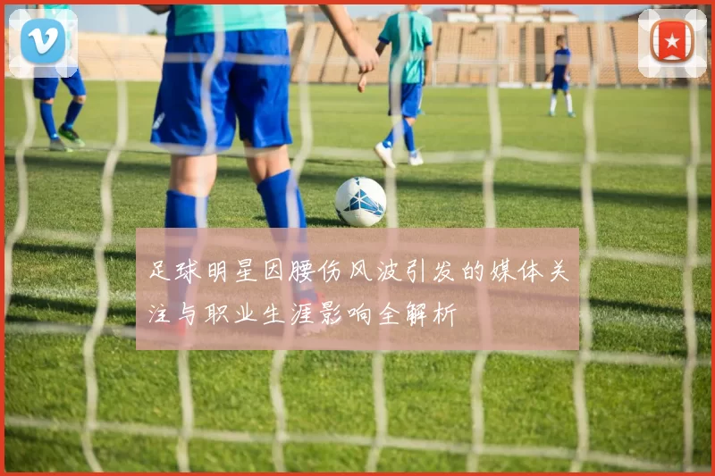 足球明星因腰伤风波引发的媒体关注与职业生涯影响全解析