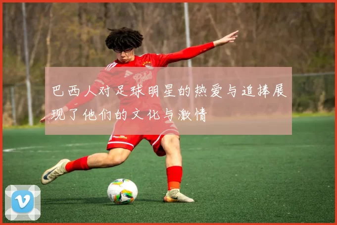 巴西人对足球明星的热爱与追捧展现了他们的文化与激情