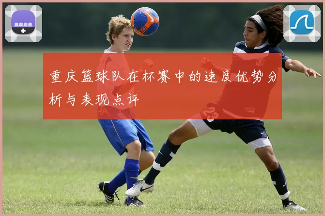 重庆篮球队在杯赛中的速度优势分析与表现点评