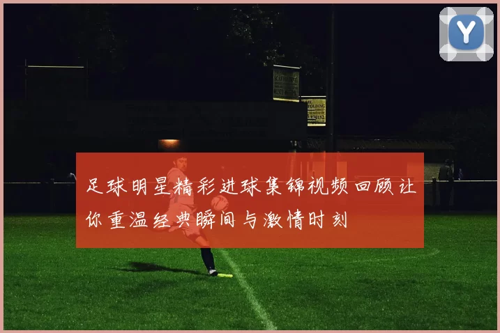 足球明星精彩进球集锦视频回顾让你重温经典瞬间与激情时刻