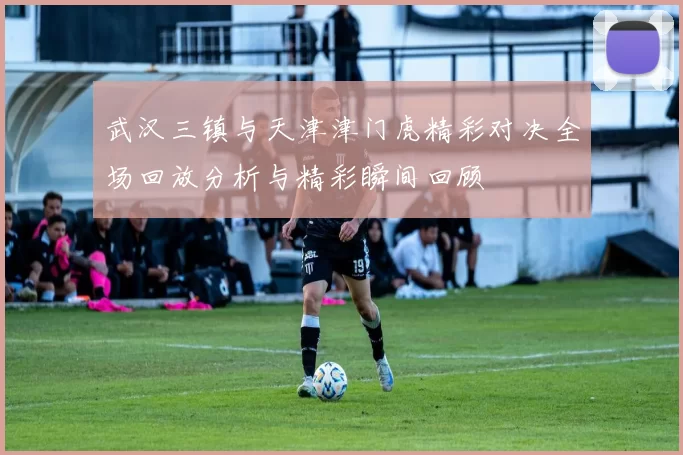 武汉三镇与天津津门虎精彩对决全场回放分析与精彩瞬间回顾