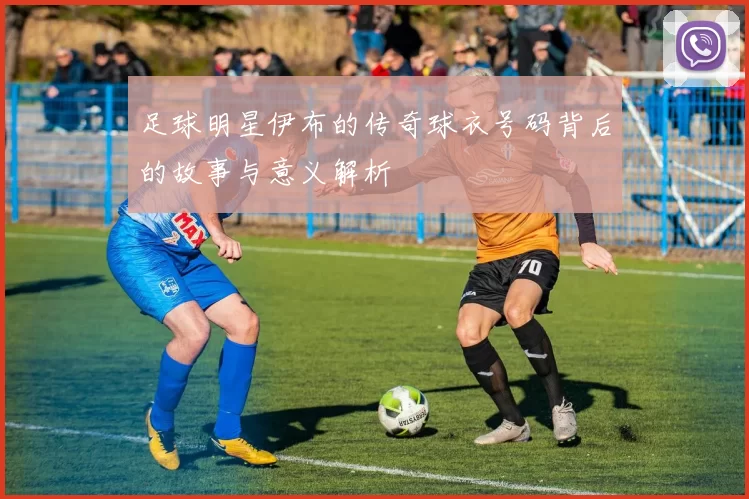 足球明星伊布的传奇球衣号码背后的故事与意义解析