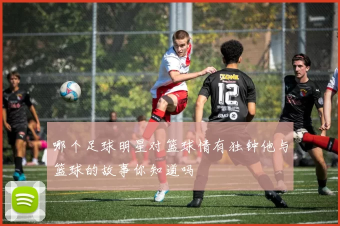 哪个足球明星对篮球情有独钟他与篮球的故事你知道吗