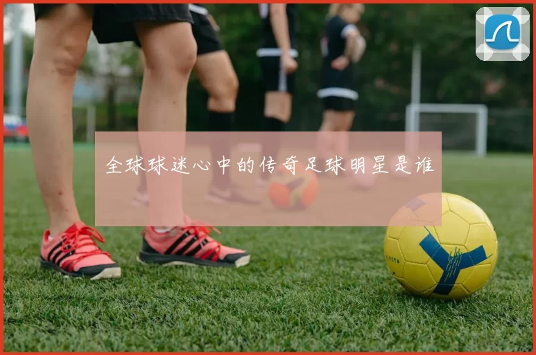 全球球迷心中的传奇足球明星是谁