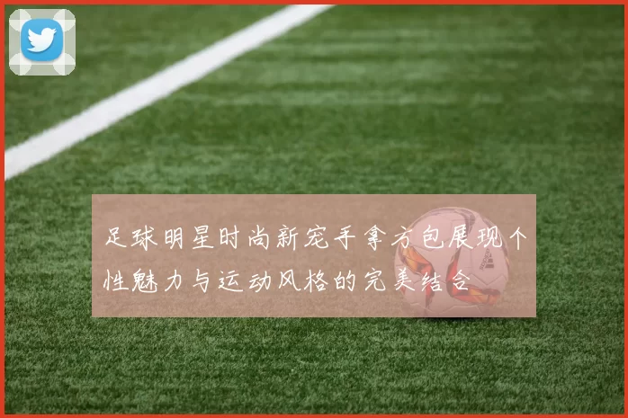 足球明星时尚新宠手拿方包展现个性魅力与运动风格的完美结合