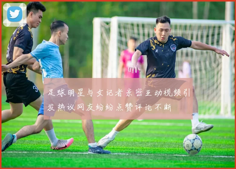 足球明星与女记者亲密互动视频引发热议网友纷纷点赞评论不断