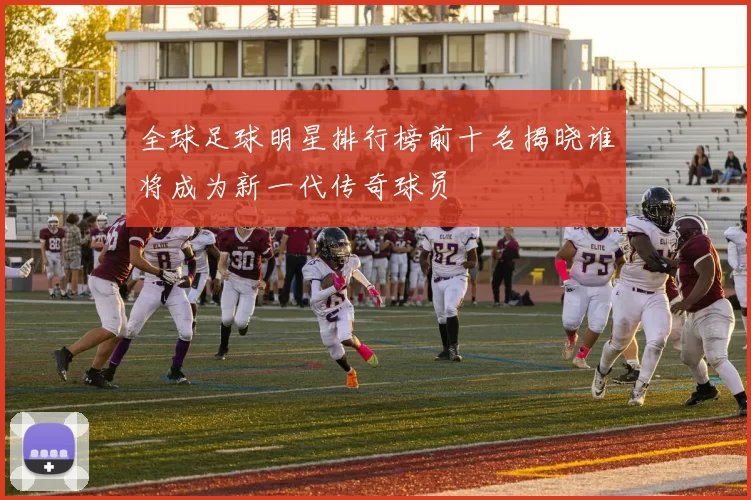 全球足球明星排行榜前十名揭晓谁将成为新一代传奇球员