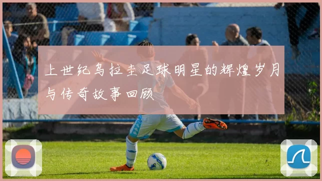 上世纪乌拉圭足球明星的辉煌岁月与传奇故事回顾