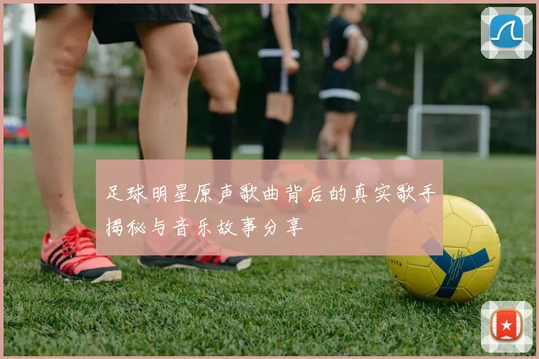 足球明星原声歌曲背后的真实歌手揭秘与音乐故事分享