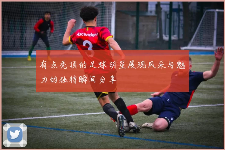 有点秃顶的足球明星展现风采与魅力的独特瞬间分享