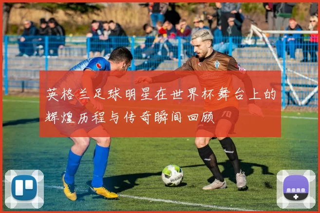 英格兰足球明星在世界杯舞台上的辉煌历程与传奇瞬间回顾