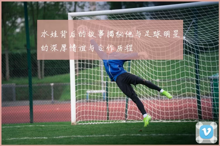 水娃背后的故事揭秘他与足球明星的深厚情谊与合作历程