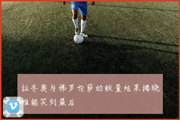 拉齐奥与佛罗伦萨的较量结果揭晓谁能笑到最后