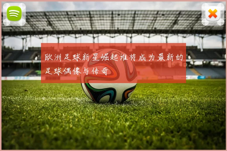 欧洲足球新星崛起谁将成为最新的足球偶像与传奇