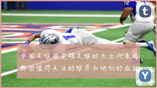 中国足球明星踢足球的杰出代表有哪些值得关注的球员和他们的成就