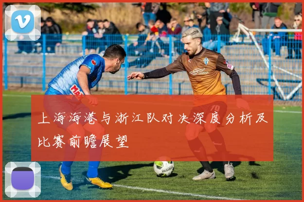 上海海港与浙江队对决深度分析及比赛前瞻展望