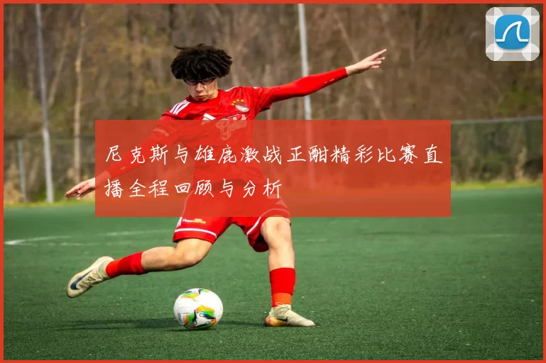 尼克斯与雄鹿激战正酣精彩比赛直播全程回顾与分析
