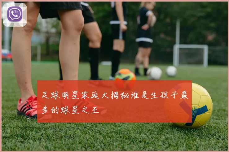 足球明星家庭大揭秘谁是生孩子最多的球星之王