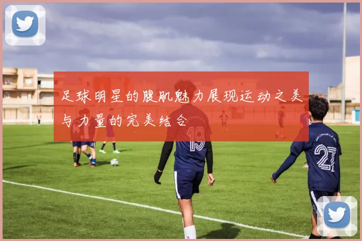 足球明星的腹肌魅力展现运动之美与力量的完美结合
