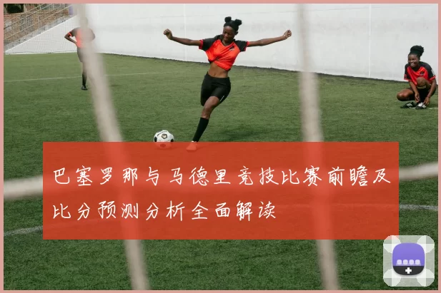巴塞罗那与马德里竞技比赛前瞻及比分预测分析全面解读