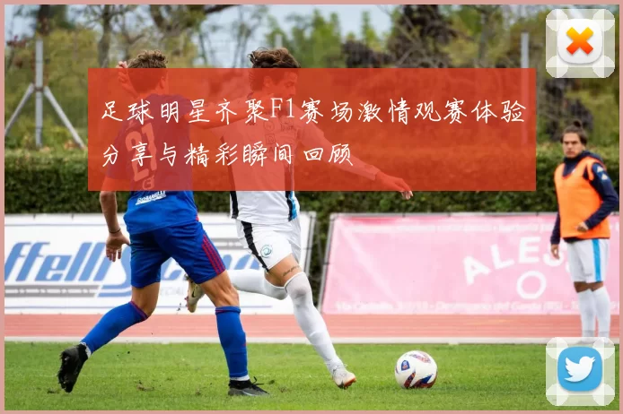 足球明星齐聚F1赛场激情观赛体验分享与精彩瞬间回顾