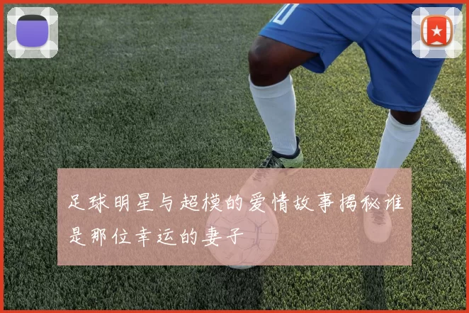 足球明星与超模的爱情故事揭秘谁是那位幸运的妻子