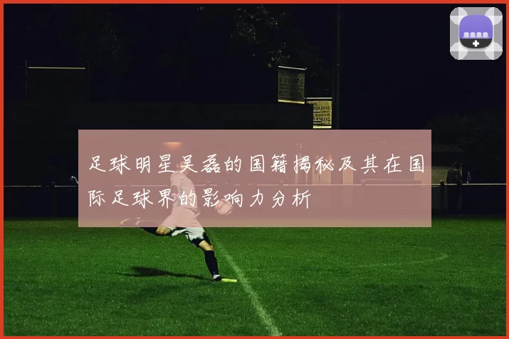 足球明星吴磊的国籍揭秘及其在国际足球界的影响力分析