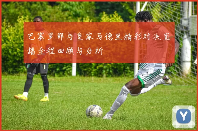 巴塞罗那与皇家马德里精彩对决直播全程回顾与分析