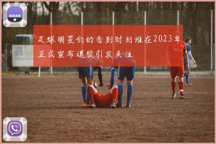 足球明星们的告别时刻谁在2023年正式宣布退役引发关注