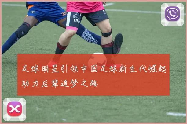 足球明星引领中国足球新生代崛起助力后辈追梦之路