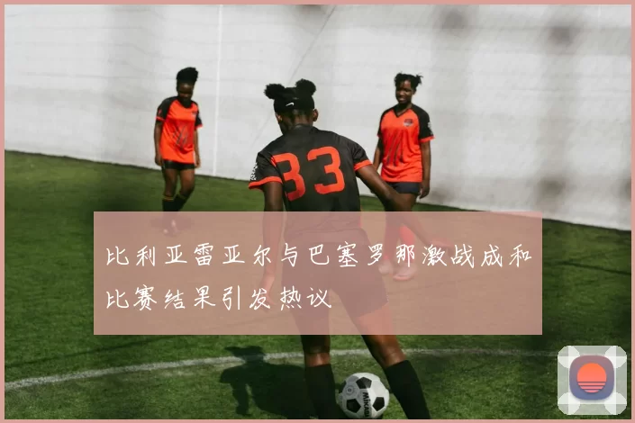 比利亚雷亚尔与巴塞罗那激战成和比赛结果引发热议