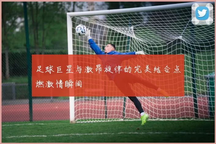 足球巨星与激昂旋律的完美结合点燃激情瞬间