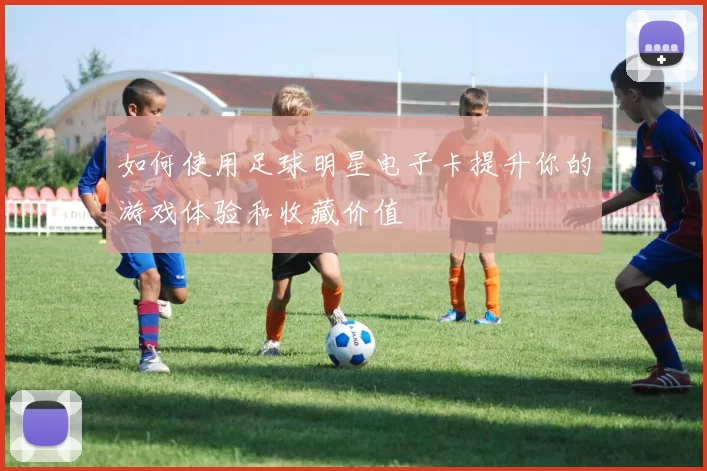 如何使用足球明星电子卡提升你的游戏体验和收藏价值