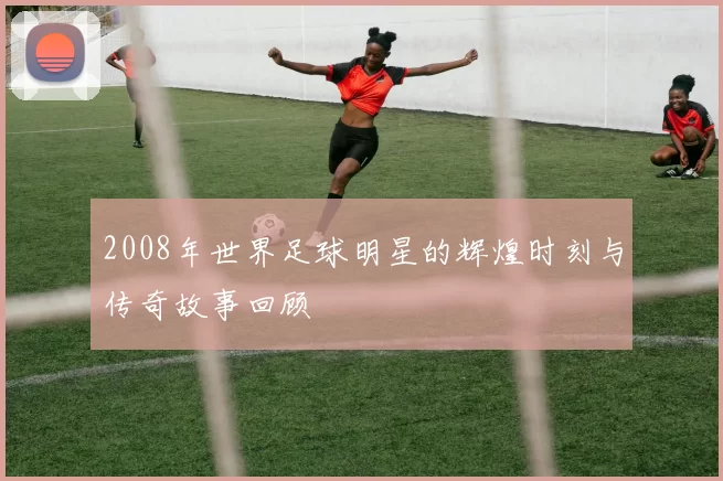 2008年世界足球明星的辉煌时刻与传奇故事回顾