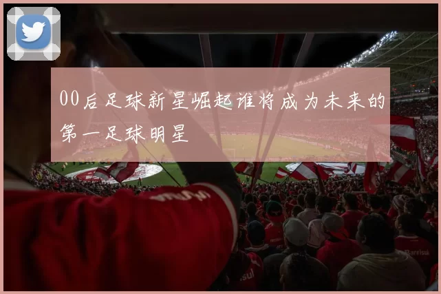00后足球新星崛起谁将成为未来的第一足球明星