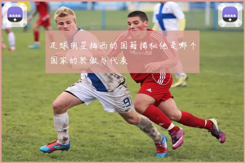 足球明星梅西的国籍揭秘他是哪个国家的骄傲与代表