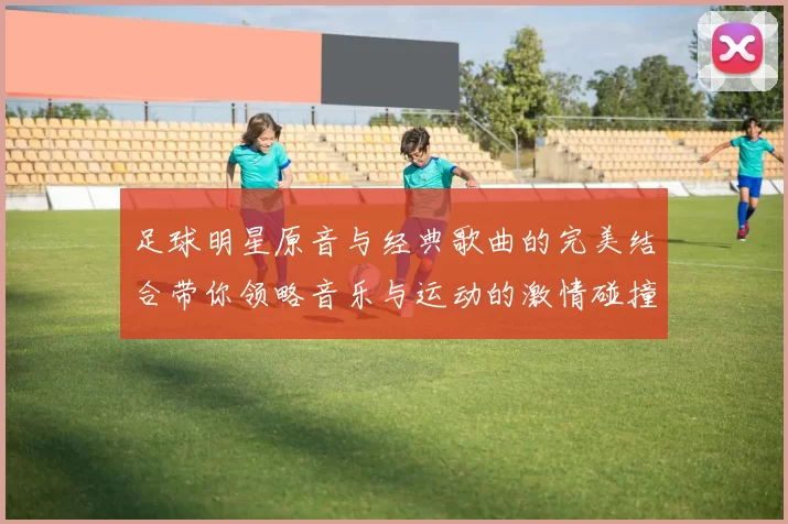 足球明星原音与经典歌曲的完美结合带你领略音乐与运动的激情碰撞