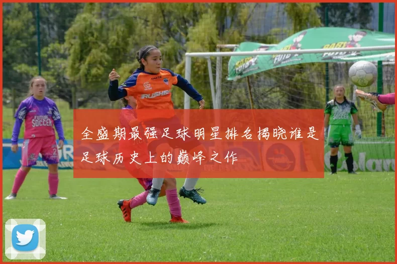 全盛期最强足球明星排名揭晓谁是足球历史上的巅峰之作
