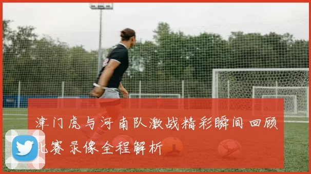 津门虎与河南队激战精彩瞬间回顾比赛录像全程解析