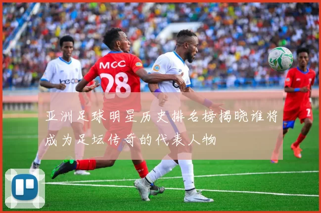亚洲足球明星历史排名榜揭晓谁将成为足坛传奇的代表人物