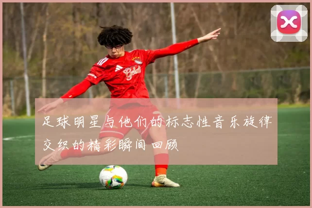 足球明星与他们的标志性音乐旋律交织的精彩瞬间回顾
