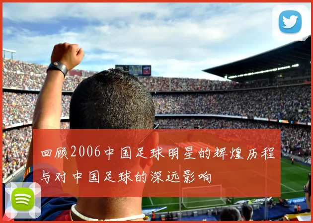回顾2006中国足球明星的辉煌历程与对中国足球的深远影响