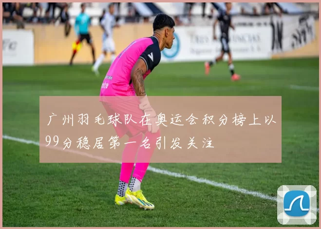 广州羽毛球队在奥运会积分榜上以99分稳居第一名引发关注
